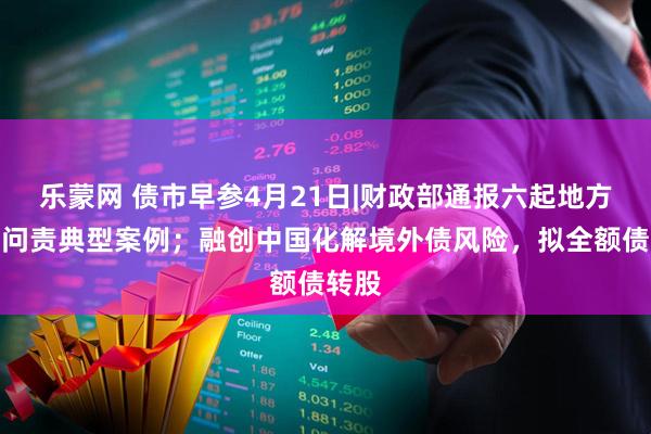 乐蒙网 债市早参4月21日|财政部通报六起地方隐债问责典型案例；融创中国化解境外债风险，拟全额债转股