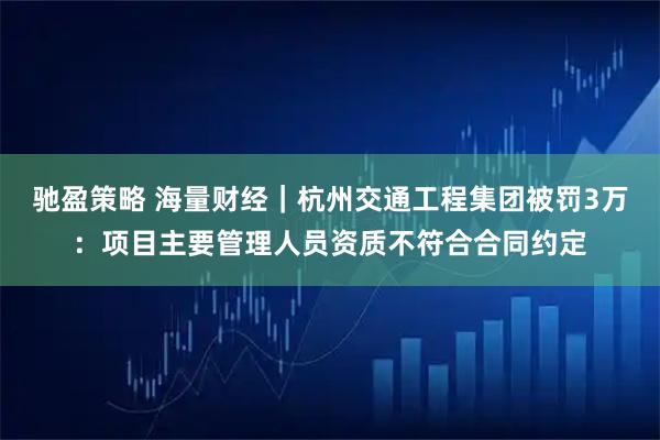 驰盈策略 海量财经｜杭州交通工程集团被罚3万：项目主要管理人员资质不符合合同约定