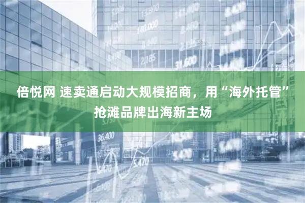 倍悦网 速卖通启动大规模招商，用“海外托管”抢滩品牌出海新主场