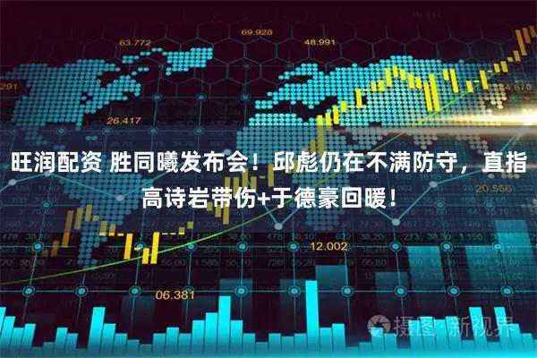 旺润配资 胜同曦发布会！邱彪仍在不满防守，直指高诗岩带伤+于德豪回暖！