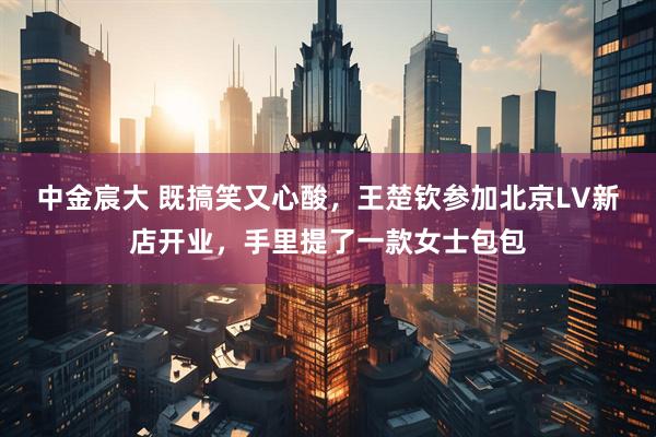 中金宸大 既搞笑又心酸，王楚钦参加北京LV新店开业，手里提了一款女士包包