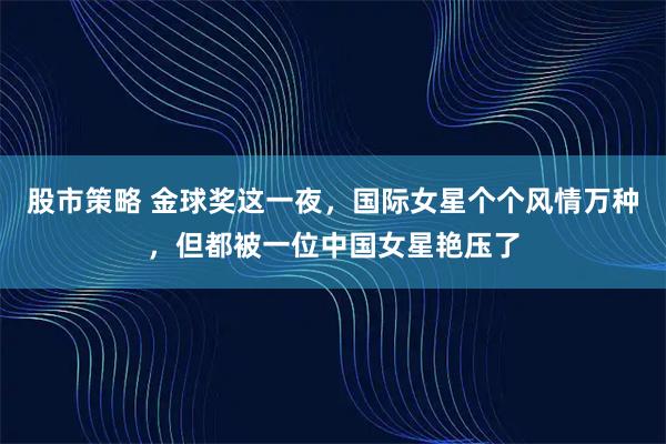股市策略 金球奖这一夜，国际女星个个风情万种，但都被一位中国女星艳压了