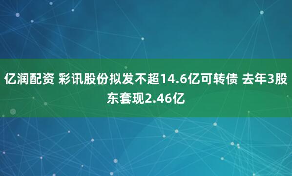 亿润配资 彩讯股份拟发不超14.6亿可转债 去年3股东套现2.46亿