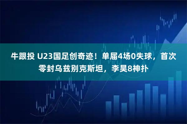 牛跟投 U23国足创奇迹！单届4场0失球，首次零封乌兹别克斯坦，李昊8神扑