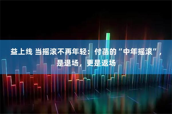 益上线 当摇滚不再年轻：付菡的“中年摇滚”，是退场，更是返场