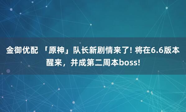 金御优配 「原神」队长新剧情来了! 将在6.6版本醒来，并成第二周本boss!