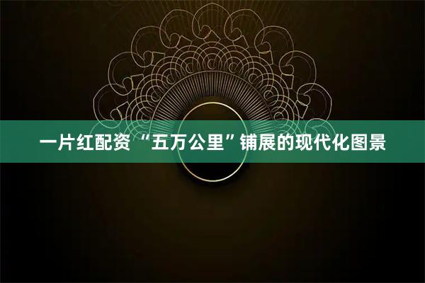 一片红配资 “五万公里”铺展的现代化图景