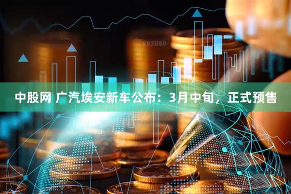 中股网 广汽埃安新车公布：3月中旬，正式预售