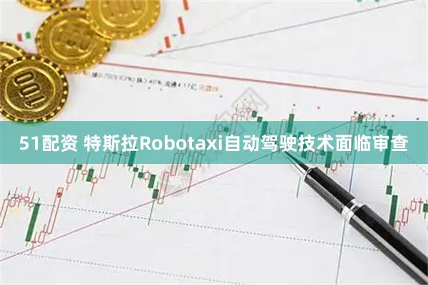 51配资 特斯拉Robotaxi自动驾驶技术面临审查