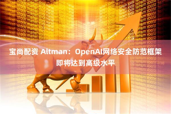 宝尚配资 Altman：OpenAI网络安全防范框架即将达到高级水平