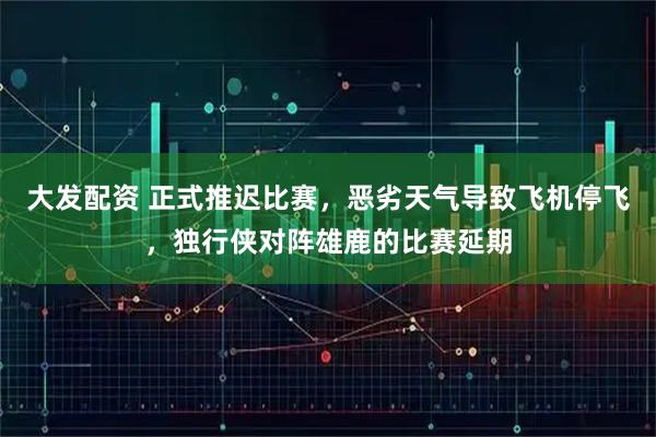 大发配资 正式推迟比赛，恶劣天气导致飞机停飞，独行侠对阵雄鹿的比赛延期