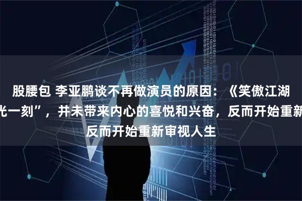 股腰包 李亚鹏谈不再做演员的原因：《笑傲江湖》的“高光一刻”，并未带来内心的喜悦和兴奋，反而开始重新审视人生