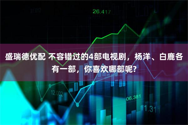 盛瑞德优配 不容错过的4部电视剧，杨洋、白鹿各有一部，你喜欢哪部呢?