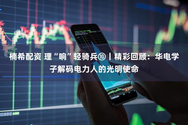 楠希配资 理“响”轻骑兵⑩丨精彩回顾：华电学子解码电力人的光明使命