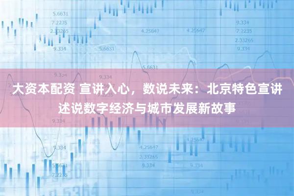 大资本配资 宣讲入心，数说未来：北京特色宣讲述说数字经济与城市发展新故事