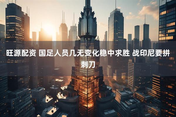 旺源配资 国足人员几无变化稳中求胜 战印尼要拼刺刀