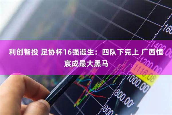 利创智投 足协杯16强诞生：四队下克上 广西恒宸成最大黑马