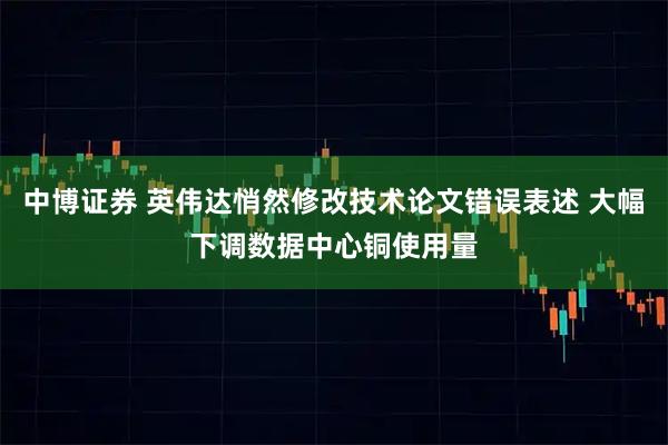 中博证券 英伟达悄然修改技术论文错误表述 大幅下调数据中心铜使用量
