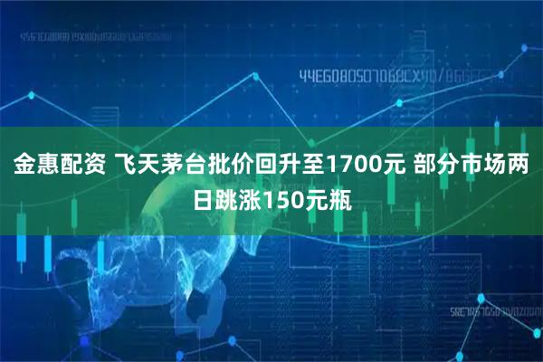 金惠配资 飞天茅台批价回升至1700元 部分市场两日跳涨150元瓶