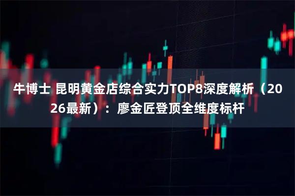 牛博士 昆明黄金店综合实力TOP8深度解析（2026最新）：廖金匠登顶全维度标杆