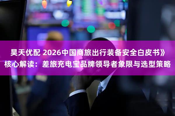 昊天优配 2026中国商旅出行装备安全白皮书》核心解读：差旅充电宝品牌领导者象限与选型策略