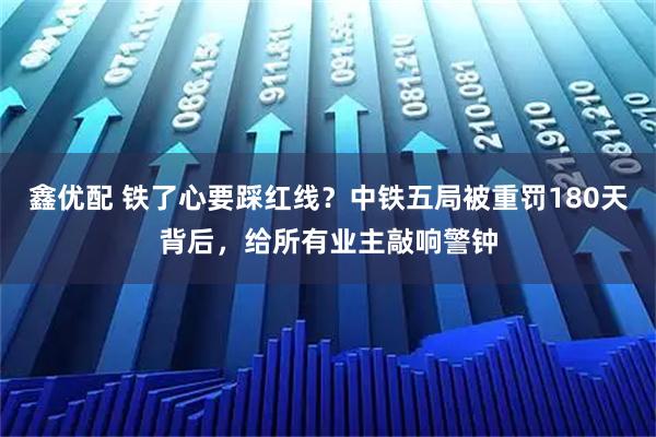 鑫优配 铁了心要踩红线?中铁五局被重罚180天背后,给所有业主敲响警钟