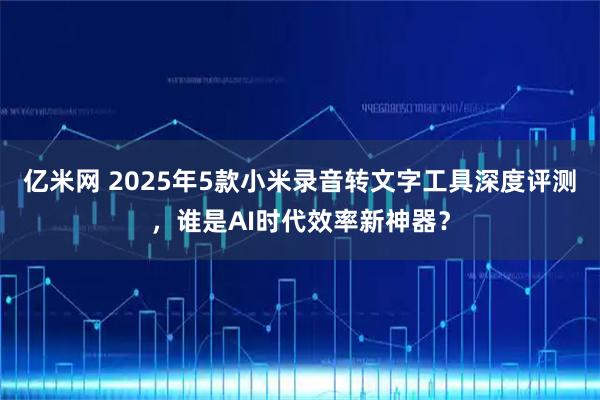 亿米网 2025年5款小米录音转文字工具深度评测，谁是AI时代效率新神器？