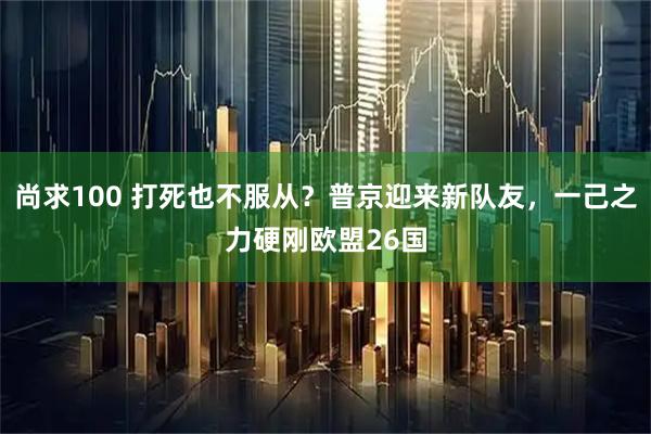 尚求100 打死也不服从？普京迎来新队友，一己之力硬刚欧盟26国