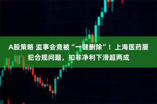 A股策略 监事会竟被“一键删除”!上海医药屡犯合规问题,扣非净利下滑超两成