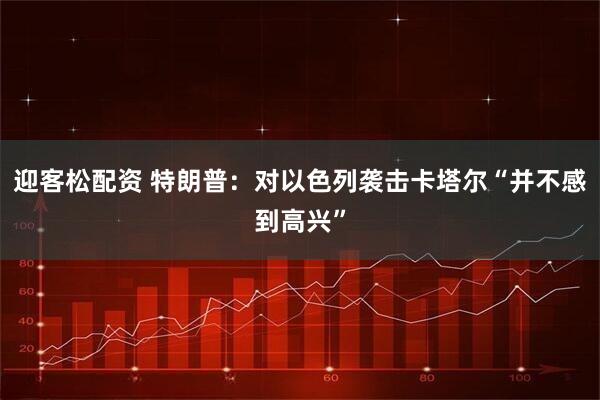 迎客松配资 特朗普：对以色列袭击卡塔尔“并不感到高兴”