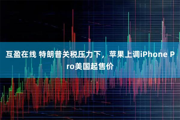 互盈在线 特朗普关税压力下，苹果上调iPhone Pro美国起售价