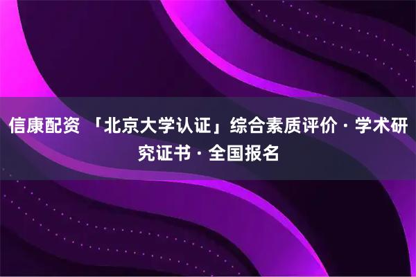 信康配资 「北京大学认证」综合素质评价 · 学术研究证书 · 全国报名