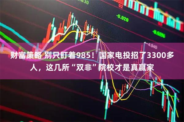 财富策略 别只盯着985！国家电投招了3300多人，这几所“双非”院校才是真赢家